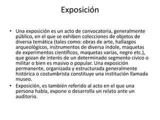 ExposiciónUna exposición es un acto de convocatoria, generalmente público, en el que se exhiben colecciones de objetos de diversa temática (tales como: obras de arte, hallazgos arqueológicos, instrumentos de diversa índole, maquetas de experimentos científicos, maquetas varias, negro etc.), que gozan de interés de un determinado segmento cívico o militar o bien es masivo o popular. Una exposición permanente, organizada y estructurada generalmente histórica o costumbrista constituye una institución llamada museo.Exposición, es también referido al acto en el que una persona habla, expone o desarrolla un relato ante un auditorio.