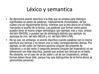 Léxico y semanticaSe denomina acento diacrítico a la tilde que se emplea para distinguir significados en pares de palabras, habitualmente monosílabas, de las cuales una es regularmente tónica, mientras que la otra átona en el habla, marcando el acento de la tónica. Las palabras que forman estos pares pueden tener el mismo origen etimológico (por ejemplo más y mas, ambas del latín MAGIS), o pueden ser de etimología distinta (por ejemplo mi, apócope de mío, del latín MEUS y mí, del latín MIHI o MĪ).No se usa, sin embargo, el acento diacrítico cuando palabras con la misma escritura son tónicas y no tienen una (o más) correspondientes átonas. Por ejemplo ve del verbo ver (tercera persona singular del presente de indicativo) y ve del verbo ir (segunda persona singular del imperativo) no se diferencian con tilde diacrítica, puesto que ambas son tónicas en el habla. No obstante, en el caso de sé de saber y sé de ser (imperativo), ambas formas deben llevar tilde, porque hay que distinguirlas de la forma átona se (pronombre personal).