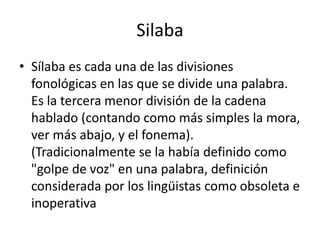 Silaba Sílaba es cada una de las divisiones fonológicas en las que se divide una palabra. Es la tercera menor división de la cadena hablado (contando como más simples la mora, ver más abajo, y el fonema). (Tradicionalmente se la había definido como "golpe de voz" en una palabra, definición considerada por los lingüistas como obsoleta e inoperativa