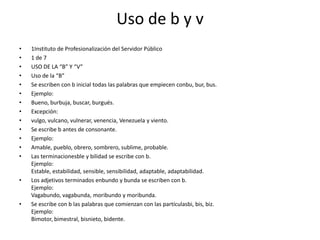 Uso de b y v1Instituto de Profesionalización del Servidor Público 1 de 7 USO DE LA “B” Y “V” Uso de la “B” Se escriben con b inicial todas las palabras que empiecen conbu, bur, bus. Ejemplo: Bueno, burbuja, buscar, burgués. Excepción: vulgo, vulcano, vulnerar, venencia, Venezuela y viento. Se escribe b antes de consonante. Ejemplo: Amable, pueblo, obrero, sombrero, sublime, probable. Las terminacionesble y bilidad se escribe con b.Ejemplo:Estable, estabilidad, sensible, sensibilidad, adaptable, adaptabilidad.Los adjetivos terminados enbundo y bunda se escriben con b.Ejemplo:Vagabundo, vagabunda, moribundo y moribunda.Se escribe con b las palabras que comienzan con las partículasbi, bis, biz.Ejemplo:Bimotor, bimestral, bisnieto, bidente.