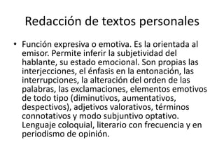 Redacción de textos personalesFunción expresiva o emotiva. Es la orientada al emisor. Permite inferir la subjetividad del hablante, su estado emocional. Son propias las interjecciones, el énfasis en la entonación, las interrupciones, la alteración del orden de las palabras, las exclamaciones, elementos emotivos de todo tipo (diminutivos, aumentativos, despectivos), adjetivos valorativos, términos connotativos y modo subjuntivo optativo. Lenguaje coloquial, literario con frecuencia y en periodismo de opinión. 