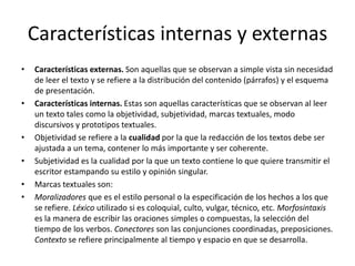 Características internas y externasCaracterísticas externas. Son aquellas que se observan a simple vista sin necesidad de leer el texto y se refiere a la distribución del contenido (párrafos) y el esquema de presentación.Características internas. Estas son aquellas características que se observan al leer un texto tales como la objetividad, subjetividad, marcas textuales, modo discursivos y prototipos textuales.Objetividad se refiere a la cualidad por la que la redacción de los textos debe ser ajustada a un tema, contener lo más importante y ser coherente.Subjetividad es la cualidad por la que un texto contiene lo que quiere transmitir el escritor estampando su estilo y opinión singular.Marcas textuales son:Moralizadores que es el estilo personal o la especificación de los hechos a los que se refiere. Léxico utilizado si es coloquial, culto, vulgar, técnico, etc. Morfosintaxis es la manera de escribir las oraciones simples o compuestas, la selección del tiempo de los verbos. Conectores son las conjunciones coordinadas, preposiciones. Contexto se refiere principalmente al tiempo y espacio en que se desarrolla.