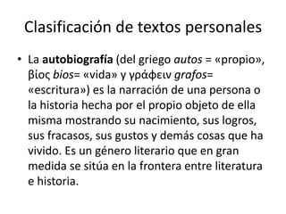 Clasificación de textos personalesLa autobiografía (del griego autos = «propio», βίος bios= «vida» y γράφειν grafos= «escritura») es la narración de una persona o la historia hecha por el propio objeto de ella misma mostrando su nacimiento, sus logros, sus fracasos, sus gustos y demás cosas que ha vivido. Es un género literario que en gran medida se sitúa en la frontera entre literatura e historia.