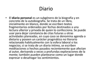 Diario El diario personal es un subgénero de la biografía y en concreto de la autobiografía. Se trata de un libro, inicialmente en blanco, donde se escriben textos fragmentarios ordenados por fechas destinados a una lectura ulterior y privada de quien lo confecciona. Se puede usar para dejar constancia de citas futuras u otras actividades planeadas, en cuyo caso se denomina agenda o dietario y poseen un carácter pragmático no literario relacionado habitualmente con la esfera laboral o los negocios; si se trata de un diario íntimo, se escriben meditaciones o hechos pasados recientemente que afectan al autor, derivando a veces a profundas exploraciones de la mente; también pueden plantearse como un lugar donde expresar o desahogar los sentimientos.