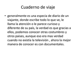 Cuaderno de viajegeneralmente es una especia de diario de un viajante, donde escribe todo lo que ve, le llama la atención o le parece curioso y diferente de su país, la verdad es que gracias a ellos, podemos conocer otras costumbres y otros paises, aunque eso era mas verdad cuando no existía la televisión , ahora la mejor manera de conocer es con documentales.