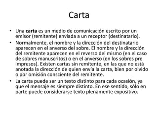 Carta Una carta es un medio de comunicación escrito por un emisor (remitente) enviada a un receptor (destinatario).Normalmente, el nombre y la dirección del destinatario aparecen en el anverso del sobre. El nombre y la dirección del remitente aparecen en el reverso del mismo (en el caso de sobres manuscritos) o en el anverso (en los sobres pre impresos). Existen cartas sin remitente, en las que no está anotada la dirección de quien envía la carta, bien por olvido o por omisión consciente del remitente.La carta puede ser un texto distinto para cada ocasión, ya que el mensaje es siempre distinto. En ese sentido, sólo en parte puede considerarse texto plenamente expositivo.