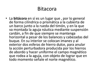 BitacoraLa bitácora en sí es un lugar que , por lo general de forma cilíndrica o prismática a la cubierta de un barco junto a la rueda del timón, y en la que va montada la aguja náutica mediante suspensión cardán, a fin de que siempre se mantenga horizontal a pesar de los balances y cabezadas del buque. En su interior se colocan imanes y al exterior dos esferas de hierro dulce, para anular la acción perturbadora producida por los hierros de abordo y hacer uniforme el campo magnético que rodea a la aguja, con objeto de lograr que en todo momento señale el norte magnético.