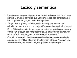 Lexico y semanticaLa coma se usa para separar y hacer pequeñas pausas en un texto, párrafo u oración, salvo los que vengan precedidos por alguna de las conjunciones y, e, o, u o ni. Por ejemplo:Tengo perros, gatos, conejos y ratones. Hay tendencias que admiten su uso previo a una conjunción, como los siguientes casos:En el último elemento de una serie de datos separados por punto y coma: "En el cajón pon los papeles; sobre el escritorio, el monitor; en la caja, los discos, y en otro mueble, la impresora."Cuando la idea principal que se escribe después de una serie de elementos no califica al último de ellos, sino a todos: "Compró una botella de vino, un queso y un pan, y llamó a sus amigos."