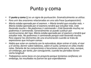 Punto y comaEl punto y coma (;) es un signo de puntuación. Gramaticalmente se utiliza:Para unir dos oraciones relacionadas en una sola frase (yuxtaposición):María estaba apenada por el examen. + María tendrá que estudiar más. = María estaba apenada por el examen; tendrá que estudiar más.Está lloviendo mucho + No podremos ir caminando = Está lloviendo mucho; no podremos ir caminando. Generalmente se puede sustituir por construcciones del tipo: María estaba apenada por el examen y tendrá que estudiar más.No podremos ir caminando porque está lloviendo mucho. Para separar los elementos de una enumeración cuando se trata de expresiones que incluyen comas:Había que estar en contacto con la naturaleza; dejar entrar el cielo, el mar y el viento; dormir sobre tablones, sobre el suelo; sentarse en sillas medio rotas. Delante de las conjunciones o locuciones como pero, mas, aunque, sin embargo, por tanto, por consiguiente, cuando los periodos tienen cierta longitud:Trabajamos como locos en ese proyecto porque teníamos confianza; sin embargo, los resultados no fueron los que esperábamos