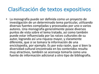 Clasificación de textos expositivosLa monografía puede ser definida como un proyecto de investigación de un determinado tema particular, utilizando diversas fuentes compiladas y procesadas por uno o varios autores. Una monografía generalmente posee diversos puntos de vista sobre el tema tratado, así como también puede estar influenciada por las raíces culturales de su autor, logrando así una riqueza mayor, y claramente diferente, que si se tomara la información de una enciclopedia, por ejemplo. Es por esta razón, que si bien la diversidad cultural encontrada en los contenidos resulta muy atractivos, también se aconseja tomarla como una fuente de información adicional a otro tipo de bibliografía.