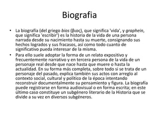 BiografiaLa biografía (del griego bios (βιος), que significa 'vida', y graphein, que significa 'escribir') es la historia de la vida de una persona narrada desde su nacimiento hasta su muerte, consignando sus hechos logrados y sus fracasos, así como todo cuanto de significativo pueda interesar de la misma.Para ello suele adoptar la forma de un relato expositivo y frecuentemente narrativo y en tercera persona de la vida de un personaje real desde que nace hasta que muere o hasta la actualidad. En su forma más completa, sobre todo si se trata de un personaje del pasado, explica también sus actos con arreglo al contexto social, cultural y político de la época intentando reconstruir documentalmente su pensamiento y figura. La biografía puede registrarse en forma audiovisual o en forma escrita; en este último caso constituye un subgénero literario de la Historia que se divide a su vez en diversos subgéneros.