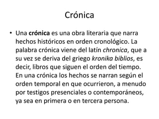 Crónica Una crónica es una obra literaria que narra hechos históricos en orden cronológico. La palabra crónica viene del latín chronica, que a su vez se deriva del griego kronika biblios, es decir, libros que siguen el orden del tiempo. En una crónica los hechos se narran según el orden temporal en que ocurrieron, a menudo por testigos presenciales o contemporáneos, ya sea en primera o en tercera persona.