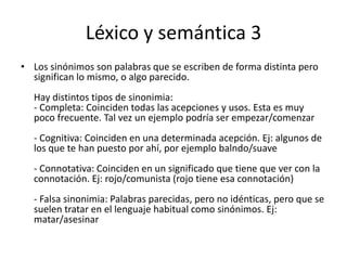 Léxico y semántica 3Los sinónimos son palabras que se escriben de forma distinta pero significan lo mismo, o algo parecido.Hay distintos tipos de sinonimia:- Completa: Coinciden todas las acepciones y usos. Esta es muy poco frecuente. Tal vez un ejemplo podría ser empezar/comenzar- Cognitiva: Coinciden en una determinada acepción. Ej: algunos de los que te han puesto por ahí, por ejemplo balndo/suave- Connotativa: Coinciden en un significado que tiene que ver con la connotación. Ej: rojo/comunista (rojo tiene esa connotación)- Falsa sinonimia: Palabras parecidas, pero no idénticas, pero que se suelen tratar en el lenguaje habitual como sinónimos. Ej: matar/asesinar