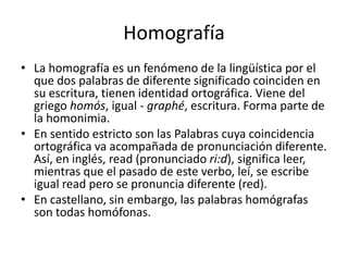 HomografíaLa homografía es un fenómeno de la lingüística por el que dos palabras de diferente significado coinciden en su escritura, tienen identidad ortográfica. Viene del griego homós, igual - graphé, escritura. Forma parte de la homonimia.En sentido estricto son las Palabras cuya coincidencia ortográfica va acompañada de pronunciación diferente. Así, en inglés, read (pronunciado ri:d), significa leer, mientras que el pasado de este verbo, leí, se escribe igual read pero se pronuncia diferente (red).En castellano, sin embargo, las palabras homógrafas son todas homófonas.