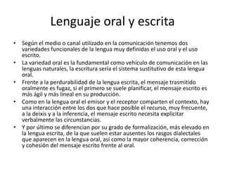 Lenguaje oral y escritaSegún el medio o canal utilizado en la comunicación tenemos dos variedades funcionales de la lengua muy definidas el uso oral y el uso escrito. La variedad oral es la fundamental como vehículo de comunicación en las lenguas naturales, la escritura sería el sistema sustitutivo de esta lengua oral. Frente a la perdurabilidad de la lengua escrita, el mensaje trasmitido oralmente es fugaz, si el primero se suele planificar, el mensaje escrito es más ágil y más lineal en su producción. Como en la lengua oral el emisor y el receptor comparten el contexto, hay una interacción entre los dos que hace posible el recurso, muy frecuente, a la deixis y a la inferencia, el mensaje escrito necesita explicitar verbalmente las circunstancias. Y por último se diferencian por su grado de formalización, más elevado en la lengua escrita, de la que suelen estar ausentes los rasgos dialectales que aparecen en la lengua oral, así como la mayor coherencia, corrección y cohesión del mensaje escrito frente al oral. 