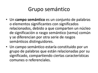 Grupo semánticoUn campo semántico es un conjunto de palabras o elementos significantes con significados relacionados, debido a que comparten un núcleo de significación o rasgo semántico (sema) común y se diferencian por otra serie de rasgos semánticos distinguidores.Un campo semántico estaría constituido por un grupo de palabras que están relacionadas por su significado, compartiendo ciertas características comunes o referenciales.