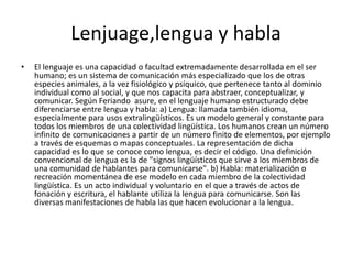 Lenjuage,lengua y hablaEl lenguaje es una capacidad o facultad extremadamente desarrollada en el ser humano; es un sistema de comunicación más especializado que los de otras especies animales, a la vez fisiológico y psíquico, que pertenece tanto al dominio individual como al social, y que nos capacita para abstraer, conceptualizar, y comunicar. Según Feriando  asure, en el lenguaje humano estructurado debe diferenciarse entre lengua y habla: a) Lengua: llamada también idioma, especialmente para usos extralingüísticos. Es un modelo general y constante para todos los miembros de una colectividad lingüística. Los humanos crean un número infinito de comunicaciones a partir de un número finito de elementos, por ejemplo a través de esquemas o mapas conceptuales. La representación de dicha capacidad es lo que se conoce como lengua, es decir el código. Una definición convencional de lengua es la de "signos lingüísticos que sirve a los miembros de una comunidad de hablantes para comunicarse". b) Habla: materialización o recreación momentánea de ese modelo en cada miembro de la colectividad lingüística. Es un acto individual y voluntario en el que a través de actos de fonación y escritura, el hablante utiliza la lengua para comunicarse. Son las diversas manifestaciones de habla las que hacen evolucionar a la lengua. 