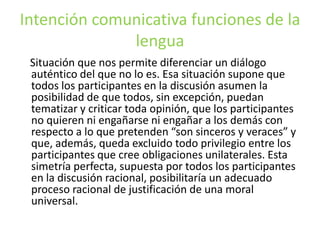 Intención comunicativa funciones de la lengua    Situación que nos permite diferenciar un diálogo auténtico del que no lo es. Esa situación supone que todos los participantes en la discusión asumen la posibilidad de que todos, sin excepción, puedan tematizar y criticar toda opinión, que los participantes no quieren ni engañarse ni engañar a los demás con respecto a lo que pretenden “son sinceros y veraces” y que, además, queda excluido todo privilegio entre los participantes que cree obligaciones unilaterales. Esta simetría perfecta, supuesta por todos los participantes en la discusión racional, posibilitaría un adecuado proceso racional de justificación de una moral universal.