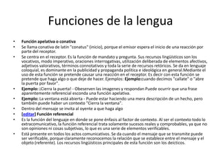 Funciones de la lenguaFunción apelativa o conativaSe llama conativa de latín "conatus" (inicio), porque el emisor espera el inicio de una reacción por parte del receptor.Se centra en el receptor. Es la función de mandato y pregunta. Sus recursos lingüísticos son los vocativos, modo imperativo, oraciones interrogativas, utilización deliberada de elementos afectivos, adjetivos valorativos, términos connotativos y toda la serie de recursos retóricos. Se da en lenguaje coloquial, es dominante en la publicidad y propaganda política e ideológica en general.Mediante el uso de esta función se pretende causar una reacción en el receptor. Es decir con esta función se pretende que haga algo o que deje de hacer. Ejemplos: Ejemplo:cuando decimos "callate" o "abre la puerta por favor".Ejemplo: ¡Cierra la puerta! - Obeserven las imagenes y respondan Puede ocurrir que una frase aparentemente referencial esconda una función apelativa.Ejemplo: La ventana está abierta - Puede estar haciendo una mera descripción de un hecho, pero también puede haber un contexto "Cierra la ventana".Dentro del mensaje se invita al oyente a que haga algo[editar] Función referencialEs la función del lenguaje en donde se pone énfasis al factor de contexto. Al ser el contexto todo lo extracomunicativo, la función referencial trata solamente sucesos reales y comprobables, ya que no son opiniones ni cosas subjetivas, lo que es una serie de elementos verificables.Está presente en todos los actos comunicativos. Se da cuando el mensaje que se transmite puede ser verificable, porque claramente reconocemos la relación que se establece entre el mensaje y el objeto (referente). Los recursos lingüísticos principales de esta función son los deícticos.
