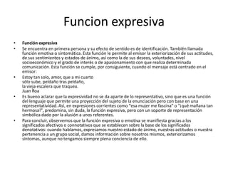 Funcion expresivaFunción expresivaSe encuentra en primera persona y su efecto de sentido es de identificación. También llamada función emotiva o sintomática. Esta función le permite al emisor la exteriorización de sus actitudes, de sus sentimientos y estados de ánimo, así como la de sus deseos, voluntades, nivel socioeconómico y el grado de interés o de apasionamiento con que realiza determinada comunicación. Esta función se cumple, por consiguiente, cuando el mensaje está centrado en el emisor:Estoy tan solo, amor, que a mi cuartosólo sube, peldaño tras peldaño,la vieja escalera que traquea.Juan RoaEs bueno aclarar que la expresividad no se da aparte de lo representativo, sino que es una función del lenguaje que permite una proyección del sujeto de la enunciación pero con base en una representatividad. Así, en expresiones corrientes como "esa mujer me fascina" o "¡qué mañana tan hermosa!", predomina, sin duda, la función expresiva, pero con un soporte de representación simbólica dado por la alusión a unos referentes.Para concluir, observemos que la función expresiva o emotiva se manifiesta gracias a los significados afectivos o connotativos que se establecen sobre la base de los significados denotativos: cuando hablamos, expresamos nuestro estado de ánimo, nuestras actitudes o nuestra pertenencia a un grupo social, damos información sobre nosotros mismos, exteriorizamos síntomas, aunque no tengamos siempre plena conciencia de ello.