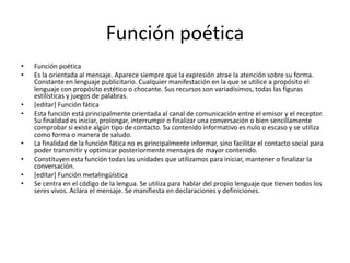 Función poéticaFunción poéticaEs la orientada al mensaje. Aparece siempre que la expresión atrae la atención sobre su forma. Constante en lenguaje publicitario. Cualquier manifestación en la que se utilice a propósito el lenguaje con propósito estético o chocante. Sus recursos son variadísimos, todas las figuras estilísticas y juegos de palabras.[editar] Función fáticaEsta función está principalmente orientada al canal de comunicación entre el emisor y el receptor. Su finalidad es iniciar, prolongar, interrumpir o finalizar una conversación o bien sencillamente comprobar si existe algún tipo de contacto. Su contenido informativo es nulo o escaso y se utiliza como forma o manera de saludo.La finalidad de la función fática no es principalmente informar, sino facilitar el contacto social para poder transmitir y optimizar posteriormente mensajes de mayor contenido.Constituyen esta función todas las unidades que utilizamos para iniciar, mantener o finalizar la conversación.[editar] Función metalingüísticaSe centra en el código de la lengua. Se utiliza para hablar del propio lenguaje que tienen todos los seres vivos. Aclara el mensaje. Se manifiesta en declaraciones y definiciones. 