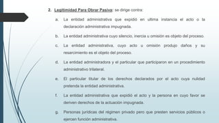 2. Legitimidad Para Obrar Pasiva: se dirige contra:
a.

La entidad administrativa que expidió en ultima instancia el acto o la

declaración administrativa impugnada.
b.

La entidad administrativa cuyo silencio, inercia u omisión es objeto del proceso.

c.

La entidad administrativa, cuyo acto u omisión produjo daños y su
resarcimiento es el objeto del proceso.

d.

La entidad administradora y el particular que participaron en un procedimiento
administrativo trilateral.

e.

El particular titular de los derechos declarados por el acto cuya nulidad
pretenda la entidad administrativa.

f.

La entidad administrativa que expidió el acto y la persona en cuyo favor se
deriven derechos de la actuación impugnada.

g.

Personas jurídicas del régimen privado pero que presten servicios públicos o
ejercen función administrativa.

 