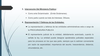 3. Intervención Del Ministerio Publico:
 Como ente Dictaminador. (Emite Dictámenes).
 Como parte cuando se trate de Intereses Difusos.
4. Representación Y Defensa de las Entidades:
 La representación y defensa de las entidades administrativas esta a cargo de
la PROCURADURIA PUBLICA
 El representante judicial de la entidad, debidamente autorizado, cuando lo
señale la ley. La entidad puede designar apoderados judiciales especiales
para los procesos en los que sea parte, siempre que lo estimen conveniente
por razón de especialidad, importancia del asunto, trascendencia, distancia,
circunstancia, etc.

 