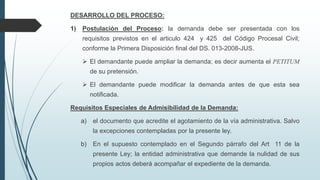 DESARROLLO DEL PROCESO:
1)

Postulación del Proceso: la demanda debe ser presentada con los

requisitos previstos en el articulo 424 y 425 del Código Procesal Civil;
conforme la Primera Disposición final del DS. 013-2008-JUS.
 El demandante puede ampliar la demanda; es decir aumenta el PETITUM
de su pretensión.

 El demandante puede modificar la demanda antes de que esta sea
notificada.
Requisitos Especiales de Admisibilidad de la Demanda:
a)

el documento que acredite el agotamiento de la vía administrativa. Salvo
la excepciones contempladas por la presente ley.

b)

En el supuesto contemplado en el Segundo párrafo del Art 11 de la
presente Ley; la entidad administrativa que demande la nulidad de sus
propios actos deberá acompañar el expediente de la demanda.

 