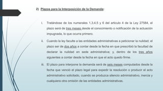 2) Plazos para la Interposición de la Demanda:

i.

Tratándose de los numerales 1,3,4,5 y 6 del articulo 4 de la Ley 27584, el
plazo será de tres meses desde el conocimiento o notificación de la actuación
impugnada, lo que ocurra primero.

ii.

Cuando la ley faculte a las entidades administrativas a peticionar la nulidad; el

plazo ser de dos años a contar desde la fecha en que prescribió la facultad de
declarar la nulidad en sede administrativa; y, dentro de los tres años
siguientes a contar desde la fecha en que el acto quedo firme.
iii. El plazo para interpone la demanda será de seis meses computados desde la
fecha que venció el plazo legal para expedir la resolución o producir el acto
administrativo solicitado, cuando se produzca silencio administrativo, inercia y
cualquiera otra omisión de las entidades administrativas.

 