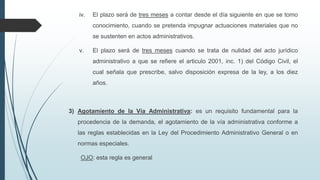 iv.

El plazo será de tres meses a contar desde el día siguiente en que se tomo
conocimiento, cuando se pretenda impugnar actuaciones materiales que no
se sustenten en actos administrativos.

v.

El plazo será de tres meses cuando se trata de nulidad del acto jurídico
administrativo a que se refiere el articulo 2001, inc. 1) del Código Civil, el
cual señala que prescribe, salvo disposición expresa de la ley, a los diez

años.

3) Agotamiento de la Vía Administrativa: es un requisito fundamental para la
procedencia de la demanda, el agotamiento de la vía administrativa conforme a
las reglas establecidas en la Ley del Procedimiento Administrativo General o en
normas especiales.
OJO: esta regla es general

 