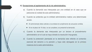 4) Excepciones al agotamiento de la vía administrativa.
a)

Cuando la demanda sea interpuesta por una entidad en el caso que se
peticiones la nulidad de acto administrativo.

b)

Cuando se pretenda que la entidad administrativa realice una determinada
acción.
 El administrado debe solicitar a la entidad el cumplimiento de actuación omitida.
 Si en el plazo de 15 días, no se cumpliera, se presenta la demanda.

c)

Cuando la demanda sea interpuesta por un tercero al procedimiento
administrativo en el cual se haya dictado la resolución impugnada.

d)

Cuando la pretensión planteada en la demanda este referido al contenido
esencial del derecho a la pensión y haya sido denegada en la primera
instancia de la sede administrativa.

 