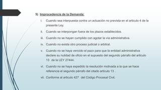 5) Improcedencia de la Demanda:
i.

Cuando sea interpuesta contra un actuación no prevista en el articulo 4 de la
presente Ley.

ii.

Cuando se interpongan fuera de los plazos establecidos.

iii. Cuando no se hayan cumplido con agotar la vía administrativa.
iv. Cuando no exista otro proceso judicial o arbitral.
v. Cuando no se haya vencido el pazo para que la entidad administrativa
declare su nulidad de oficio en el supuesto del segundo párrafo del articulo
13 de la LEY 27444.
vi. Cuando no se haya expedido la resolución motivada a la que se hace
referencia el segundo párrafo del citado articulo 13 .
vii. Conforme al articulo 427 del Código Procesal Civil.

 