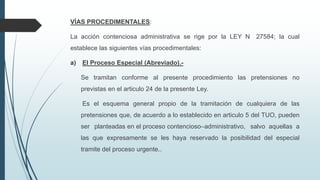 VÍAS PROCEDIMENTALES:
La acción contenciosa administrativa se rige por la LEY N 27584; la cual
establece las siguientes vías procedimentales:
a)

El Proceso Especial (Abreviado).Se tramitan conforme al presente procedimiento las pretensiones no
previstas en el articulo 24 de la presente Ley.
Es el esquema general propio de la tramitación de cualquiera de las
pretensiones que, de acuerdo a lo establecido en articulo 5 del TUO, pueden
ser planteadas en el proceso contencioso–administrativo, salvo aquellas a
las que expresamente se les haya reservado la posibilidad del especial
tramite del proceso urgente..

 