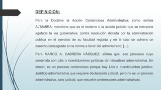 DEFINICIÓN:
Para la Doctrina la Acción Contenciosa Administrativa; como señala
ALTAMIRA; menciona que es el reclamo o la acción judicial que se interpone
agotada la vía gubernativa, contra resolución dictada por la administración
publica en el ejercicio de su facultad reglada y en la cual se vulnera un
derecho consagrado en la norma a favor del administrado; […].
Para MARCO A. CABRERA VÁSQUEZ; afirma que, son procesos cuyo
contenido son Litis o incertidumbres jurídicas de naturaleza administrativa. En
efecto, es un proceso contencioso porque hay Litis o incertidumbre jurídico.
Jurídico-administrativa que requiere declaración judicial, pero no es un proceso
administrativo, sino judicial, que resuelve pretensiones administrativas.

 