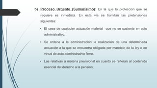 b) Proceso Urgente (Sumarísimo): En la que la protección que se
requiere es inmediata. En esta vía se tramitan las pretensiones

siguientes:
• El cese de cualquier actuación material que no se sustente en acto
administrativo.

• Se ordene a la administración la realización de una determinada
actuación a la que se encuentra obligada por mandato de la ley o en
virtud de acto administrativo firme.
• Las relativas a materia previsional en cuanto se refieran al contenido
esencial del derecho a la pensión.

 