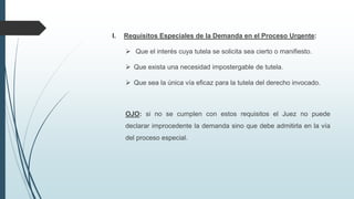 I.

Requisitos Especiales de la Demanda en el Proceso Urgente:
 Que el interés cuya tutela se solicita sea cierto o manifiesto.
 Que exista una necesidad impostergable de tutela.

 Que sea la única vía eficaz para la tutela del derecho invocado.

OJO: si no se cumplen con estos requisitos el Juez no puede

declarar improcedente la demanda sino que debe admitirla en la vía
del proceso especial.

 