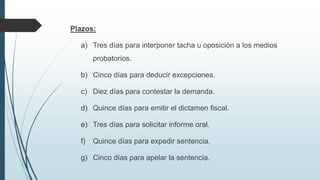 Plazos:
a) Tres días para interponer tacha u oposición a los medios
probatorios.
b) Cinco días para deducir excepciones.
c) Diez días para contestar la demanda.
d) Quince días para emitir el dictamen fiscal.
e) Tres días para solicitar informe oral.
f)

Quince días para expedir sentencia.

g) Cinco días para apelar la sentencia.

 