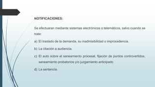 NOTIFICACIONES:
Se efectuaran mediante sistemas electrónicos o telemáticos, salvo cuando se
trate:
a) El traslado de la demanda, su inadmisibilidad o improcedencia.
b) La citación a audiencia.
c) El auto sobre el saneamiento procesal, fijación de puntos controvertidos,
saneamiento probatorios y/o juzgamiento anticipado
d) La sentencia.

 