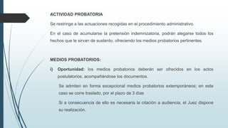 ACTIVIDAD PROBATORIA
Se restringe a las actuaciones recogidas en el procedimiento administrativo.
En el caso de acumularse la pretensión indemnizatoria, podrán alegarse todos los
hechos que le sirvan de sustento, ofreciendo los medios probatorios pertinentes.

MEDIOS PROBATORIOS:
i)

Oportunidad: los medios probatorios deberán ser ofrecidos en los actos
postulatorios, acompañándose los documentos.
Se admiten en forma excepcional medios probatorios extemporáneos; en este
caso se corre traslado, por el plazo de 3 días

Si a consecuencia de ello es necesaria la citación a audiencia, el Juez dispone
su realización.

 