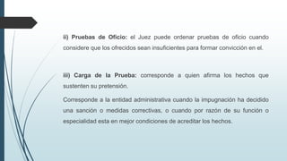 ii) Pruebas de Oficio: el Juez puede ordenar pruebas de oficio cuando
considere que los ofrecidos sean insuficientes para formar convicción en el.

iii) Carga de la Prueba: corresponde a quien afirma los hechos que
sustenten su pretensión.
Corresponde a la entidad administrativa cuando la impugnación ha decidido
una sanción o medidas correctivas, o cuando por razón de su función o
especialidad esta en mejor condiciones de acreditar los hechos.

 