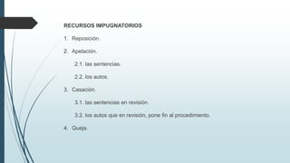 RECURSOS IMPUGNATORIOS
1. Reposición.
2. Apelación.
2.1. las sentencias.
2.2. los autos.
3. Casación.
3.1. las sentencias en revisión.
3.2. los autos que en revisión, pone fin al procedimiento.
4. Queja.

 