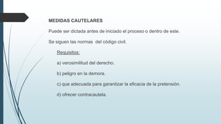 MEDIDAS CAUTELARES
Puede ser dictada antes de iniciado el proceso o dentro de este.
Se siguen las normas del código civil.
Requisitos:

a) verosimilitud del derecho.
b) peligro en la demora.
c) que adecuada para garantizar la eficacia de la pretensión.
d) ofrecer contracautela.

 