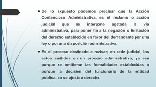  De lo expuesto podemos precisar que la Acción
Contencioso Administrativa, es el reclamo o acción
judicial

que

se

interpone

agotada

la

vía

administrativa, para poner fin a la negación o limitación
del derecho establecido en favor del demandante por una
ley o por una disposición administrativa.
 Es el proceso destinado a revisar; en sede judicial, los
actos emitidos en un proceso administrativo, ya sea
porque se omitieron las formalidades establecidas o
porque la decisión del funcionario de la entidad
publica, no se ajusta a derecho.

 