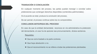 TRANSACIÓN O CONCILIACIÓN
En cualquier momento del proceso, las partes pueden transigir o conciliar sobre
pretensiones que contengan derechos disponibles (contenidos patrimoniales).
Si el acuerdo es total, produce la conclusión del proceso.
De ser parcial, el proceso continua sobre los no comprendidos.
CONCLUSION ANTICIPADA DEL PROCESO
En caso de que la entidad demandada reconoce en vía administrativa la pretensión
del demandante, el Juez ha de apreciar ese pronunciamiento, dictara sentencia.
Requisitos:
 Que se corra traslado a la parte contraria.

 Que haya absolución o no.
 Que el reconocimiento no se refiera a todas las pretensiones planteadas.

 