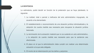LA SENTENCIA
La estimatoria, podrá decidir en función de la pretensión que se haya planteado, lo
siguiente:
1. La nulidad, total o parcial o ineficacia del acto administrativo impugnado, de
acuerdo a los demandado.

2. El restablecimiento o reconocimiento de una situación jurídica individualizada y la
adopción de cuanta medida sea necesaria para recuperar la situación jurídica
lesionada.
3. La terminación de la actuación material que no se sustente en acto administrativo,
y la adopción de cuanta medida sea necesaria para que la sentencia sea
efectivizada.
4. El plazo en el que la administración debe cumplir con realizar una determinada

actuación a la que esta obligada.
5. El monto de la indemnización por los daños y perjuicios

 