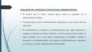 FINALIDAD DEL PROCESO CONTENCIOSO ADMINISTRATIVO:
 El control que el Poder Judicial ejerce sobre la actuación de la
Administración Publica.
 Fundamental es que la Administración responda por sus actos, ante los
tribunales.
 El administrado se enfrenta a la administración por haber lesionado o
negado su derecho en forma arbitraria o errónea porque dicha actitud no
debe subsistir, por lo que debe restablecerse el equilibrio perdido o
propendió al restablecimiento del derecho injustificadamente vulnerado,
por exceso de poder, ilegítimamente desarrollado.

 