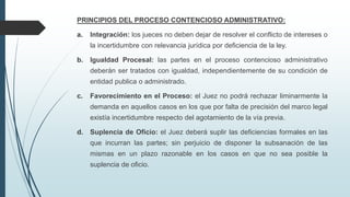 PRINCIPIOS DEL PROCESO CONTENCIOSO ADMINISTRATIVO:

a.

Integración: los jueces no deben dejar de resolver el conflicto de intereses o
la incertidumbre con relevancia jurídica por deficiencia de la ley.

b.

Igualdad Procesal: las partes en el proceso contencioso administrativo
deberán ser tratados con igualdad, independientemente de su condición de
entidad publica o administrado.

c.

Favorecimiento en el Proceso: el Juez no podrá rechazar liminarmente la
demanda en aquellos casos en los que por falta de precisión del marco legal

existía incertidumbre respecto del agotamiento de la vía previa.
d.

Suplencia de Oficio: el Juez deberá suplir las deficiencias formales en las
que incurran las partes; sin perjuicio de disponer la subsanación de las
mismas en un plazo razonable en los casos en que no sea posible la

suplencia de oficio.

 