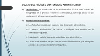 OBJETO DEL PROCESO CONTENCIOSO ADMINISTRATIVO:
1)

Exclusividad: las actuaciones de la Administración Publica, solo pueden ser
impugnadas en el proceso contencioso administrativo, salvo los casos en que
pueda recurrir a los procesos constitucionales.

2)

Actuaciones Impugnables:
a) Los Actos Administrativos y cualquier otra declaración administrativa.
b) El silencio administrativo, la inercia y cualquier otra omisión de la
administración publica.
c) La actuación material que no se sustenta en acto administrativo.
d) La actuación material de ejecución de actos administrativos que transgrede
principios o normas del ordenamiento jurídico.

 