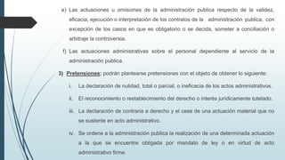 e) Las actuaciones u omisiones de la administración publica respecto de la validez,
eficacia, ejecución o interpretación de los contratos de la administración publica, con

excepción de los casos en que es obligatorio o se decida, someter a conciliación o
arbitraje la controversia.
f) Las actuaciones administrativas sobre el personal dependiente al servicio de la
administración publica.
3) Pretensiones: podrán plantearse pretensiones con el objeto de obtener lo siguiente:
i.

La declaración de nulidad, total o parcial, o ineficacia de los actos administrativos.

ii.

El reconocimiento o restablecimiento del derecho o interés jurídicamente tutelado.

iii. La declaración de contraria a derecho y el cese de una actuación material que no
se sustente en acto administrativo.
iv. Se ordene a la administración publica la realización de una determinada actuación
a la que se encuentre obligada por mandato de ley o en virtud de acto
administrativo firme.

 