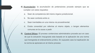4) Acumulación: la acumulación de pretensiones procede siempre que se
cumplan con estos requisitos:
a.

Sean de competencia del mismo órgano jurisdiccional.

b.

No sean contraria entre sí.

c.

Sean tramitables en una misma vía procedimental.

d.

Exista conexidad por referirse al mismo objeto, o tengan elementos
comunes en la causa a pedir.

5)

Control Difuso: El proceso contencioso administrativo procede aun en caso
de que la actuación impugnada esta basada en la aplicación de una norma
que transgreda el ordenamiento jurídico. En supuesto caso la inaplicación de

la norma se apreciara en el mismo proceso.

 